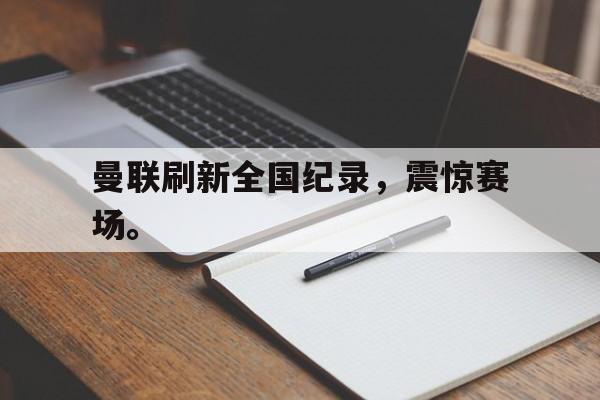 开云官方-曼联刷新全国纪录，震惊赛场。