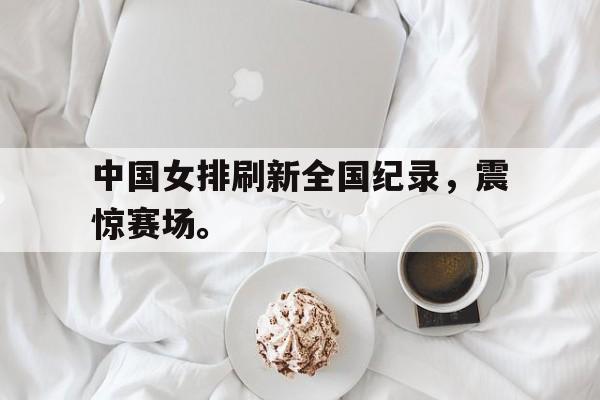开云网站登入-中国女排刷新全国纪录，震惊赛场。