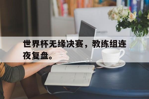 开云网站登入-世界杯无缘决赛，教练组连夜复盘。