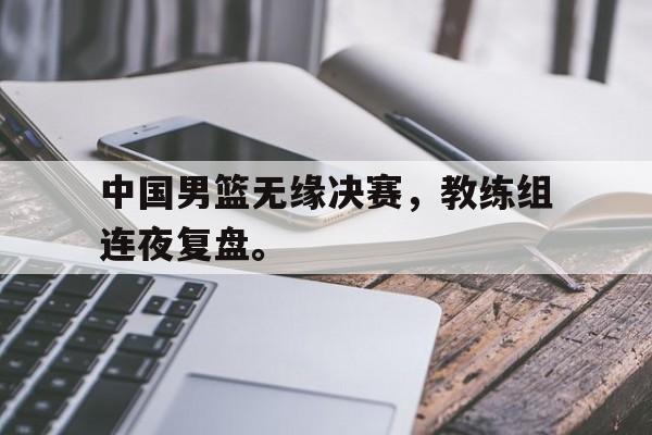 开云官方-中国男篮无缘决赛，教练组连夜复盘。