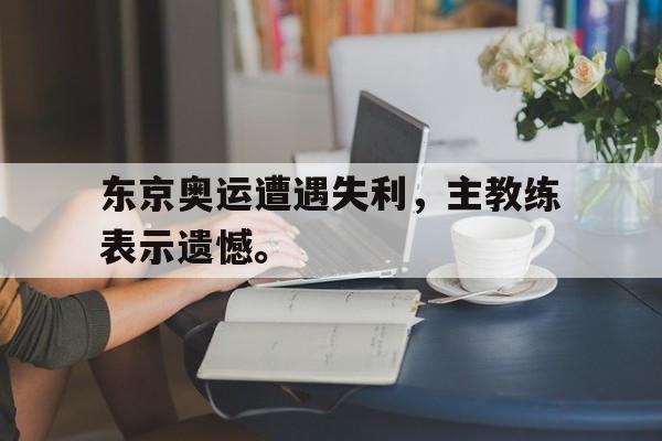 东京奥运遭遇失利，主教练表示遗憾。