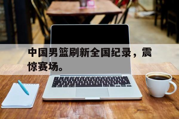 开云网页-中国男篮刷新全国纪录，震惊赛场。