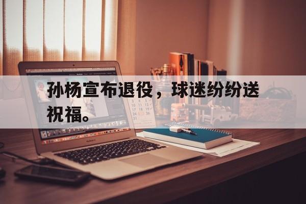 开云网站登入-孙杨宣布退役，球迷纷纷送祝福。
