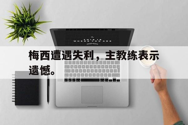 开云网页-梅西遭遇失利，主教练表示遗憾。