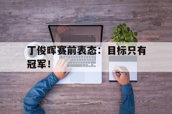 开云网站登入-丁俊晖赛前表态：目标只有冠军！