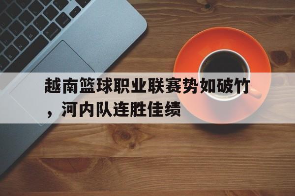开云网页-越南篮球职业联赛势如破竹，河内队连胜佳绩