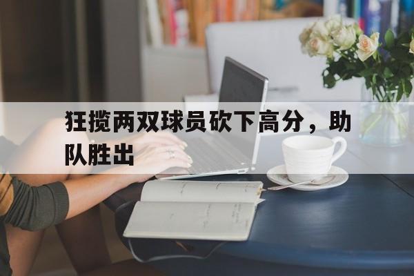 开云官方-狂揽两双球员砍下高分，助队胜出