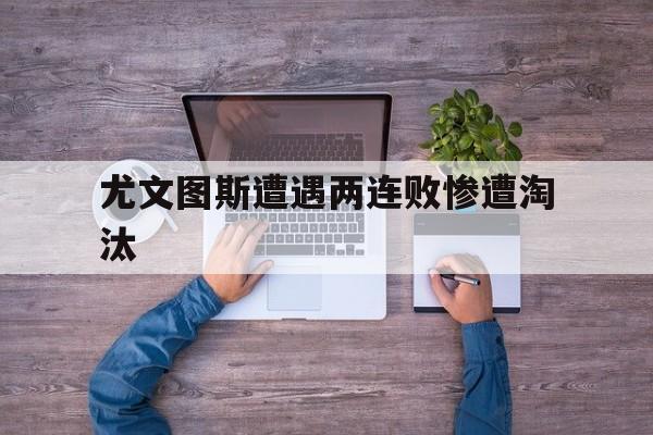 开云官方-尤文图斯遭遇两连败惨遭淘汰