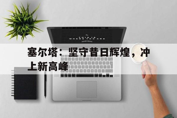 开云网站登入-塞尔塔：坚守昔日辉煌，冲上新高峰