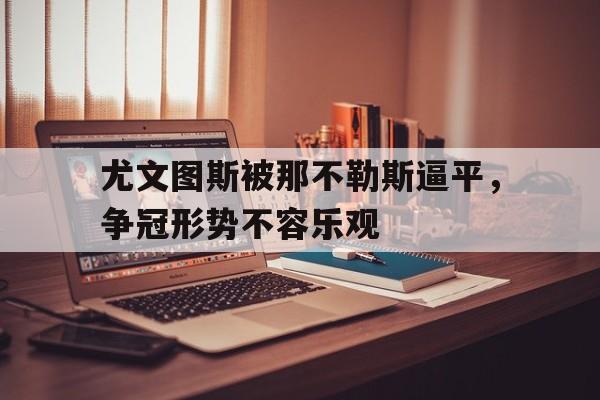 开云网站登入-尤文图斯被那不勒斯逼平，争冠形势不容乐观