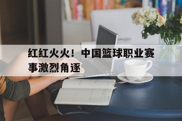 开云页面-红红火火！中国篮球职业赛事激烈角逐